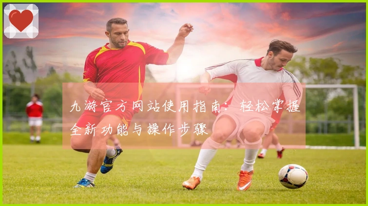 九游官方网站使用指南：轻松掌握全新功能与操作步骤