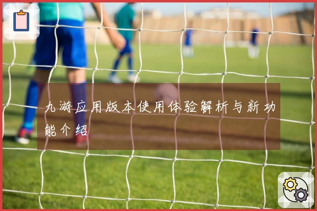 九游应用版本使用体验解析与新功能介绍