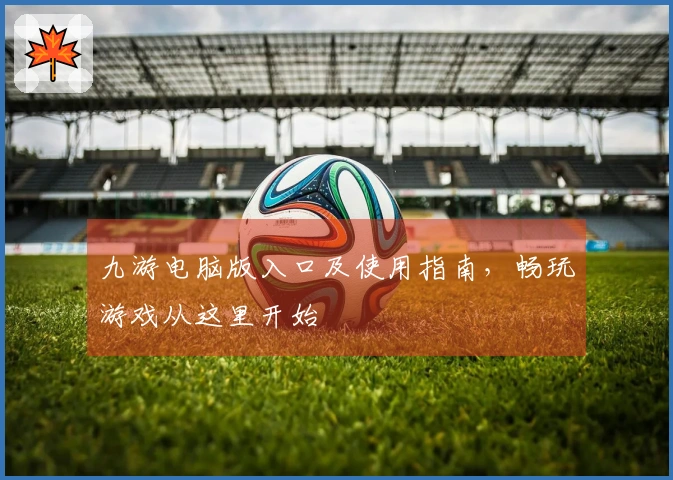 九游电脑版入口及使用指南，畅玩游戏从这里开始